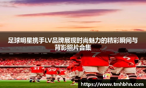 足球明星携手LV品牌展现时尚魅力的精彩瞬间与背影照片合集